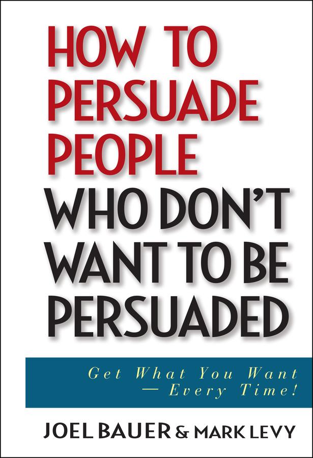 How to Persuade People Who Don't Want to be Persuaded by Joel Bauer, Mark Levy