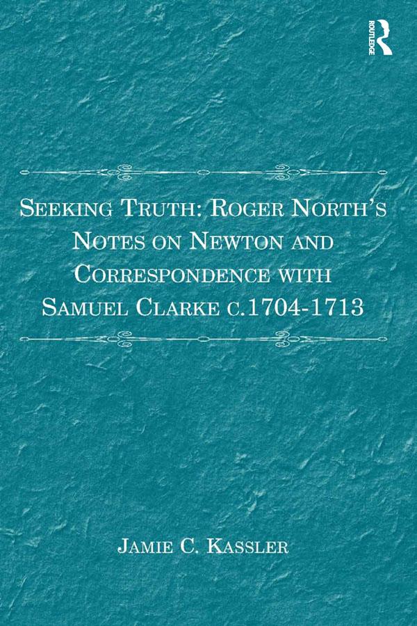 Seeking Truth: Roger North's Notes on Newton and Correspondence with Samuel Clarke c.1704-1713 by Jamie C. Kassler