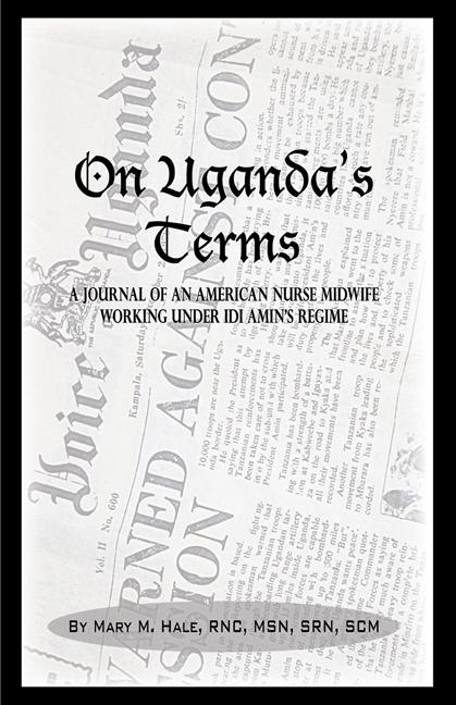 On Uganda’s Terms: A Journal by an American Nurse-Midwife Working for Change in Uganda, East Africa During Idi Amin’s Regime by Mary Hale